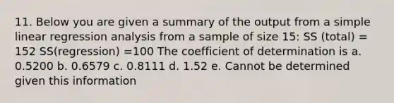 11. Below you are given a summary of the output from a simple linear regression analysis from a sample of size 15: SS (total) = 152 SS(regression) =100 The coefficient of determination is a. 0.5200 b. 0.6579 c. 0.8111 d. 1.52 e. Cannot be determined given this information