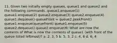 11. Given two initially empty queues, queue1 and queue2 and the following commands. queue1.enqueue(1) queue1.enqueue(2) queue2.enqueue(3) queue2.enqueue(4) queue1.dequeue() queueFront = queue2.peekFront() queue1.enqueue(queueFront) queue1.enqueue(5) queue2.dequeue() queue2.enqueue(6) What are now the contents of What is now the contents of queue1 (with front of the queue listed leftmost)? a. 2, 3, 5 b. 5, 3, 2 c. 4, 6 d. 6, 4