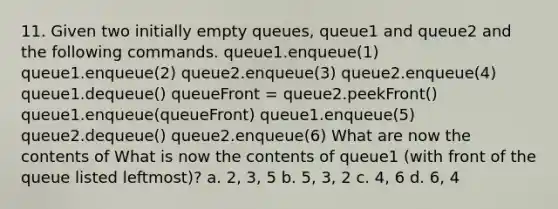 11. Given two initially empty queues, queue1 and queue2 and the following commands. queue1.enqueue(1) queue1.enqueue(2) queue2.enqueue(3) queue2.enqueue(4) queue1.dequeue() queueFront = queue2.peekFront() queue1.enqueue(queueFront) queue1.enqueue(5) queue2.dequeue() queue2.enqueue(6) What are now the contents of What is now the contents of queue1 (with front of the queue listed leftmost)? a. 2, 3, 5 b. 5, 3, 2 c. 4, 6 d. 6, 4