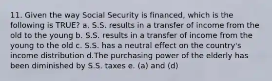 11. Given the way Social Security is financed, which is the following is TRUE? a. S.S. results in a transfer of income from the old to the young b. S.S. results in a transfer of income from the young to the old c. S.S. has a neutral effect on the country's income distribution d.The purchasing power of the elderly has been diminished by S.S. taxes e. (a) and (d)