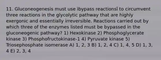 11. Gluconeogenesis must use ìbypass reactionsî to circumvent three reactions in the glycolytic pathway that are highly exergonic and essentially irreversible. Reactions carried out by which three of the enzymes listed must be bypassed in <a href='https://www.questionai.com/knowledge/kYkDdyyyfe-the-gluconeogenic-pathway' class='anchor-knowledge'>the gluconeogenic pathway</a>? 1) Hexokinase 2) Phosphoglycerate kinase 3) Phosphofructokinase-1 4) Pyruvate kinase 5) Triosephosphate isomerase A) 1, 2, 3 B) 1, 2, 4 C) 1, 4, 5 D) 1, 3, 4 E) 2, 3, 4