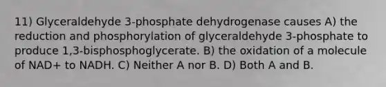 11) Glyceraldehyde 3-phosphate dehydrogenase causes A) the reduction and phosphorylation of glyceraldehyde 3-phosphate to produce 1,3-bisphosphoglycerate. B) the oxidation of a molecule of NAD+ to NADH. C) Neither A nor B. D) Both A and B.