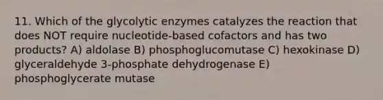 11. Which of the glycolytic enzymes catalyzes the reaction that does NOT require nucleotide-based cofactors and has two products? A) aldolase B) phosphoglucomutase C) hexokinase D) glyceraldehyde 3-phosphate dehydrogenase E) phosphoglycerate mutase