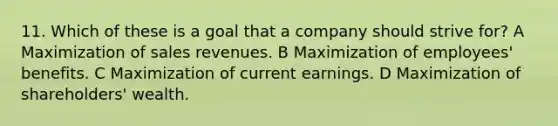 11. Which of these is a goal that a company should strive for? A Maximization of sales revenues. B Maximization of employees' benefits. C Maximization of current earnings. D Maximization of shareholders' wealth.