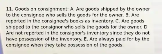 11. Goods on consignment: A. Are goods shipped by the owner to the consignee who sells the goods for the owner. B. Are reported in the consignee's books as inventory. C. Are goods shipped to the consignor who sells the goods for the owner. D. Are not reported in the consignor's inventory since they do not have possession of the inventory. E. Are always paid for by the consignee when they take possession of the goods.