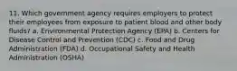 11. Which government agency requires employers to protect their employees from exposure to patient blood and other body fluids? a. Environmental Protection Agency (EPA) b. Centers for Disease Control and Prevention (CDC) c. Food and Drug Administration (FDA) d. Occupational Safety and Health Administration (OSHA)