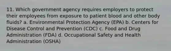 11. Which government agency requires employers to protect their employees from exposure to patient blood and other body fluids? a. Environmental Protection Agency (EPA) b. Centers for Disease Control and Prevention (CDC) c. Food and Drug Administration (FDA) d. Occupational Safety and Health Administration (OSHA)