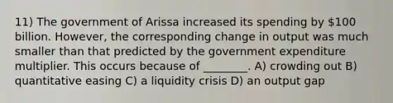 11) The government of Arissa increased its spending by 100 billion. However, the corresponding change in output was much smaller than that predicted by the government expenditure multiplier. This occurs because of ________. A) crowding out B) quantitative easing C) a liquidity crisis D) an output gap