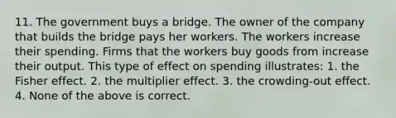 11. The government buys a bridge. The owner of the company that builds the bridge pays her workers. The workers increase their spending. Firms that the workers buy goods from increase their output. This type of effect on spending illustrates: 1. the Fisher effect. 2. the multiplier effect. 3. the crowding-out effect. 4. None of the above is correct.