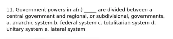 11. Government powers in a(n) _____ are divided between a central government and regional, or subdivisional, governments. a. anarchic system b. federal system c. totalitarian system d. unitary system e. lateral system