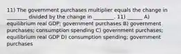 11) The government purchases multiplier equals the change in ________ divided by the change in ________. 11) ______ A) equilibrium real GDP; government purchases B) government purchases; consumption spending C) government purchases; equilibrium real GDP D) consumption spending; government purchases