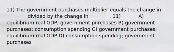 11) The government purchases multiplier equals the change in ________ divided by the change in ________. 11) ______ A) equilibrium real GDP; government purchases B) government purchases; consumption spending C) government purchases; equilibrium real GDP D) consumption spending; government purchases