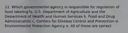 11. Which governmental agency is responsible for regulation of food labeling?a. U.S. Department of Agriculture and the Department of Health and Human Services b. Food and Drug Administration c. Centers for Disease Control and Prevention d. Environmental Protection Agency e. All of these are correct