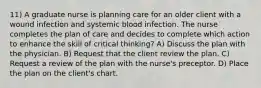 11) A graduate nurse is planning care for an older client with a wound infection and systemic blood infection. The nurse completes the plan of care and decides to complete which action to enhance the skill of critical thinking? A) Discuss the plan with the physician. B) Request that the client review the plan. C) Request a review of the plan with the nurse's preceptor. D) Place the plan on the client's chart.