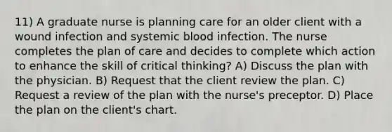 11) A graduate nurse is planning care for an older client with a wound infection and systemic blood infection. The nurse completes the plan of care and decides to complete which action to enhance the skill of critical thinking? A) Discuss the plan with the physician. B) Request that the client review the plan. C) Request a review of the plan with the nurse's preceptor. D) Place the plan on the client's chart.