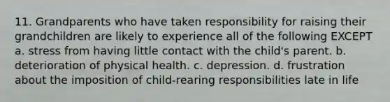 11. Grandparents who have taken responsibility for raising their grandchildren are likely to experience all of the following EXCEPT a. stress from having little contact with the child's parent. b. deterioration of physical health. c. depression. d. frustration about the imposition of child-rearing responsibilities late in life