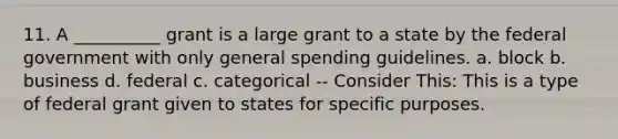 11. A __________ grant is a large grant to a state by the federal government with only general spending guidelines. a. block b. business d. federal c. categorical -- Consider This: This is a type of federal grant given to states for specific purposes.