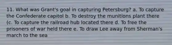 11. What was Grant's goal in capturing Petersburg? a. To capture the Confederate capitol b. To destroy the munitions plant there (c. To capture the railroad hub located there d. To free the prisoners of war held there e. To draw Lee away from Sherman's march to the sea