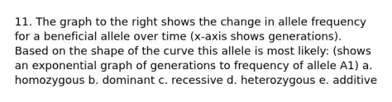 11. The graph to the right shows the change in allele frequency for a beneficial allele over time (x-axis shows generations). Based on the shape of the curve this allele is most likely: (shows an exponential graph of generations to frequency of allele A1) a. homozygous b. dominant c. recessive d. heterozygous e. additive