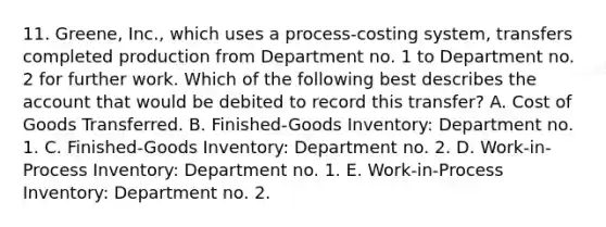 11. Greene, Inc., which uses a process-costing system, transfers completed production from Department no. 1 to Department no. 2 for further work. Which of the following best describes the account that would be debited to record this transfer? A. Cost of Goods Transferred. B. Finished-Goods Inventory: Department no. 1. C. Finished-Goods Inventory: Department no. 2. D. Work-in-Process Inventory: Department no. 1. E. Work-in-Process Inventory: Department no. 2.