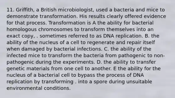 11. Griffith, a British microbiologist, used a bacteria and mice to demonstrate transformation. His results clearly offered evidence for that process. Transformation is A the ability for bacterial homologous chromosomes to transform themselves into an exact copy, . sometimes referred to as DNA replication. B. the ability of the nucleus of a cell to regenerate and repair itself when damaged by bacterial infections. C. the ability of the infected mice to transform the bacteria from pathogenic to non-pathogenic during the experiments. D. the ability to transfer genetic materials from one cell to another. E the ability for the nucleus of a bacterial cell to bypass the process of DNA replication by transforming . into a spore during unsuitable environmental conditions.