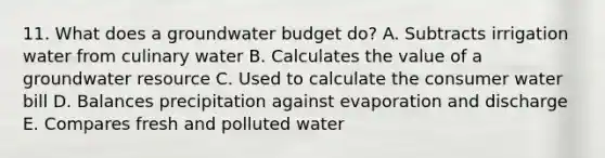 11. What does a groundwater budget do? A. Subtracts irrigation water from culinary water B. Calculates the value of a groundwater resource C. Used to calculate the consumer water bill D. Balances precipitation against evaporation and discharge E. Compares fresh and polluted water