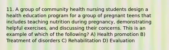 11. A group of community health nursing students design a health education program for a group of pregnant teens that includes teaching nutrition during pregnancy, demonstrating helpful exercises, and discussing their concerns. This is an example of which of the following? A) Health promotion B) Treatment of disorders C) Rehabilitation D) Evaluation