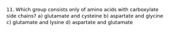 11. Which group consists only of <a href='https://www.questionai.com/knowledge/k9gb720LCl-amino-acids' class='anchor-knowledge'>amino acids</a> with carboxylate side chains? a) glutamate and cysteine b) aspartate and glycine c) glutamate and lysine d) aspartate and glutamate