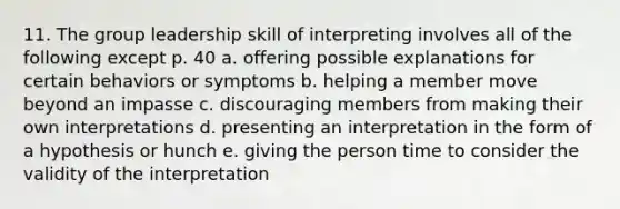 11. The group leadership skill of interpreting involves all of the following except p. 40 a. offering possible explanations for certain behaviors or symptoms b. helping a member move beyond an impasse c. discouraging members from making their own interpretations d. presenting an interpretation in the form of a hypothesis or hunch e. giving the person time to consider the validity of the interpretation