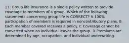 11: Group life insurance is a single policy written to provide coverage to members of a group. Which of the following statements concerning group life is CORRECT? A 100% participation of members is required in noncontributory plans. B Each member covered receives a policy. C Coverage cannot be converted when an individual leaves the group. D Premiums are determined by age, occupation, and individual underwriting.