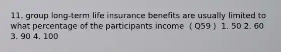 11. group long-term life insurance benefits are usually limited to what percentage of the participants income （Q59） 1. 50 2. 60 3. 90 4. 100