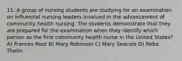 11. A group of nursing students are studying for an examination on influential nursing leaders involved in the advancement of community health nursing. The students demonstrate that they are prepared for the examination when they identify which person as the first community health nurse in the United States? A) Frances Root B) Mary Robinson C) Mary Seacole D) Reba Thelin