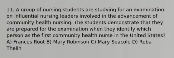 11. A group of nursing students are studying for an examination on influential nursing leaders involved in the advancement of community health nursing. The students demonstrate that they are prepared for the examination when they identify which person as the first community health nurse in the United States? A) Frances Root B) Mary Robinson C) Mary Seacole D) Reba Thelin