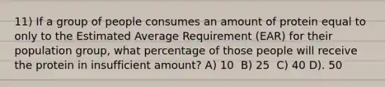 11) If a group of people consumes an amount of protein equal to only to the Estimated Average Requirement (EAR) for their population group, what percentage of those people will receive the protein in insufficient amount? A) 10 ​ B) 25 ​ C) 40​ D). 50