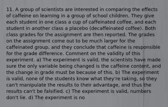 11. A group of scientists are interested in comparing the effects of caffeine on learning in a group of school children. They give each student in one class a cup of caffeinated coffee, and each student in another class a placebo (decaffeinated coffee). Both class grades for the assignment are then reported. The grades on the assignment come out to be much larger for the caffeinated group, and they conclude that caffeine is responsible for the grade difference. Comment on the validity of this experiment. a) The experiment is valid, the scientists have made sure the only variable being changed is the caffeine content, and the change in grade must be because of this. b) The experiment is valid, none of the students know what they're taking, so they can't manipulate the results to their advantage, and thus the results can't be falsified. c) The experiment is valid, numbers don't lie. d) The experiment is no