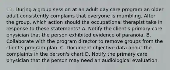 11. During a group session at an adult day care program an older adult consistently complains that everyone is mumbling. After the group, which action should the occupational therapist take in response to these statements? A. Notify the client's primary care physician that the person exhibited evidence of paranoia. B. Collaborate with the program director to remove groups from the client's program plan. C. Document objective data about the complaints in the person's chart D. Notify the primary care physician that the person may need an audiological evaluation.