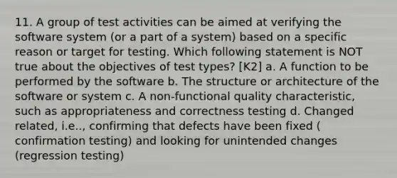 11. A group of test activities can be aimed at verifying the software system (or a part of a system) based on a specific reason or target for testing. Which following statement is NOT true about the objectives of test types? [K2] a. A function to be performed by the software b. The structure or architecture of the software or system c. A non-functional quality characteristic, such as appropriateness and correctness testing d. Changed related, i.e.., confirming that defects have been fixed ( confirmation testing) and looking for unintended changes (regression testing)