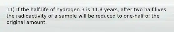 11) If the half-life of hydrogen-3 is 11.8 years, after two half-lives the radioactivity of a sample will be reduced to one-half of the original amount.