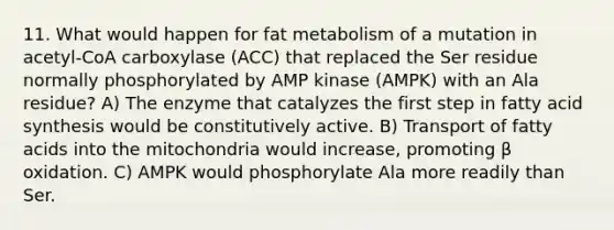 11. What would happen for fat metabolism of a mutation in acetyl-CoA carboxylase (ACC) that replaced the Ser residue normally phosphorylated by AMP kinase (AMPK) with an Ala residue? A) The enzyme that catalyzes the first step in fatty acid synthesis would be constitutively active. B) Transport of fatty acids into the mitochondria would increase, promoting β oxidation. C) AMPK would phosphorylate Ala more readily than Ser.