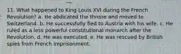 11. What happened to King Louis XVI during the French Revolution? a. He abdicated the throne and moved to Switzerland. b. He successfully fled to Austria with his wife. c. He ruled as a less powerful constitutional monarch after the Revolution. d. He was executed. e. He was rescued by British spies from French imprisonment.