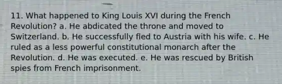 11. What happened to King Louis XVI during the French Revolution? a. He abdicated the throne and moved to Switzerland. b. He successfully fled to Austria with his wife. c. He ruled as a less powerful constitutional monarch after the Revolution. d. He was executed. e. He was rescued by British spies from French imprisonment.