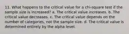 11. What happens to the critical value for a chi-square test if the sample size is increased? a. The critical value increases. b. The critical value decreases. c. The critical value depends on the number of categories, not the sample size. d. The critical value is determined entirely by the alpha level.