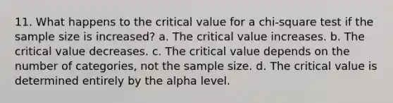 11. What happens to the critical value for a chi-square test if the sample size is increased? a. The critical value increases. b. The critical value decreases. c. The critical value depends on the number of categories, not the sample size. d. The critical value is determined entirely by the alpha level.