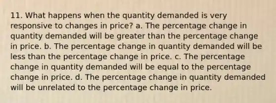 11. What happens when the quantity demanded is very responsive to changes in price? a. The percentage change in quantity demanded will be greater than the percentage change in price. b. The percentage change in quantity demanded will be less than the percentage change in price. c. The percentage change in quantity demanded will be equal to the percentage change in price. d. The percentage change in quantity demanded will be unrelated to the percentage change in price.