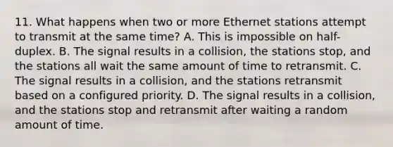 11. What happens when two or more Ethernet stations attempt to transmit at the same time? A. This is impossible on half-duplex. B. The signal results in a collision, the stations stop, and the stations all wait the same amount of time to retransmit. C. The signal results in a collision, and the stations retransmit based on a configured priority. D. The signal results in a collision, and the stations stop and retransmit after waiting a random amount of time.