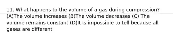 11. What happens to the volume of a gas during compression? (A)The volume increases (B)The volume decreases (C) The volume remains constant (D)It is impossible to tell because all gases are different