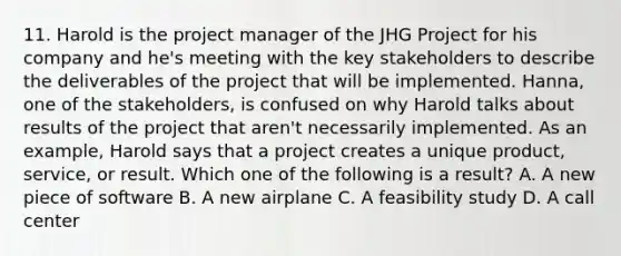 11. Harold is the project manager of the JHG Project for his company and he's meeting with the key stakeholders to describe the deliverables of the project that will be implemented. Hanna, one of the stakeholders, is confused on why Harold talks about results of the project that aren't necessarily implemented. As an example, Harold says that a project creates a unique product, service, or result. Which one of the following is a result? A. A new piece of software B. A new airplane C. A feasibility study D. A call center