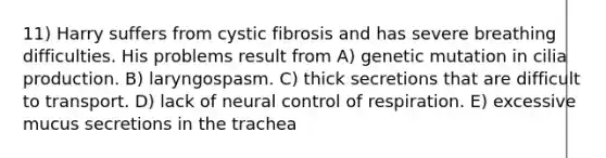 11) Harry suffers from cystic fibrosis and has severe breathing difficulties. His problems result from A) genetic mutation in cilia production. B) laryngospasm. C) thick secretions that are difficult to transport. D) lack of neural control of respiration. E) excessive mucus secretions in the trachea