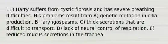 11) Harry suffers from cystic fibrosis and has severe breathing difficulties. His problems result from A) genetic mutation in cilia production. B) laryngospasms. C) thick secretions that are difficult to transport. D) lack of neural control of respiration. E) reduced mucus secretions in the trachea.