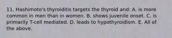 11. Hashimoto's thyroiditis targets the thyroid and: A. is more common in men than in women. B. shows juvenile onset. C. is primarily T-cell mediated. D. leads to hypothyroidism. E. All of the above.